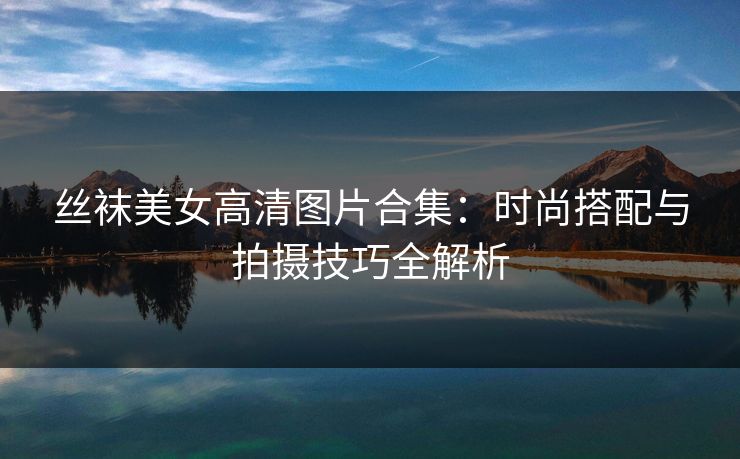 丝袜美女高清图片合集：时尚搭配与拍摄技巧全解析