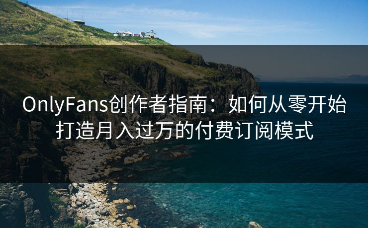OnlyFans创作者指南：如何从零开始打造月入过万的付费订阅模式