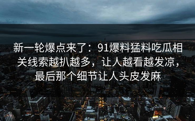 新一轮爆点来了：91爆料猛料吃瓜相关线索越扒越多，让人越看越发凉，最后那个细节让人头皮发麻