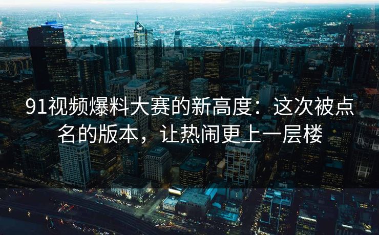91视频爆料大赛的新高度：这次被点名的版本，让热闹更上一层楼