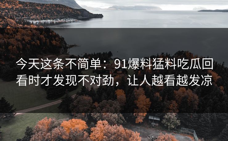 今天这条不简单：91爆料猛料吃瓜回看时才发现不对劲，让人越看越发凉