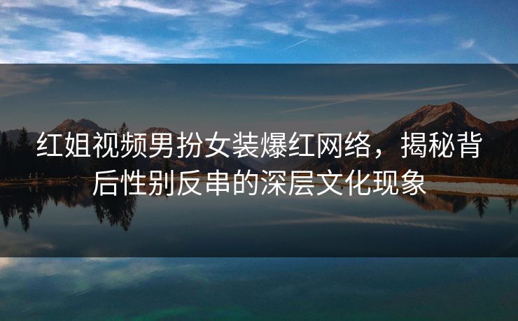 红姐视频男扮女装爆红网络，揭秘背后性别反串的深层文化现象