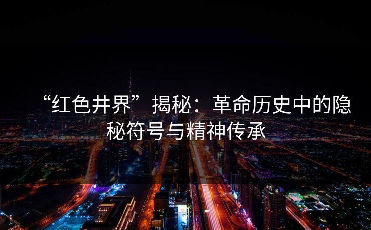 “红色井界”揭秘：革命历史中的隐秘符号与精神传承