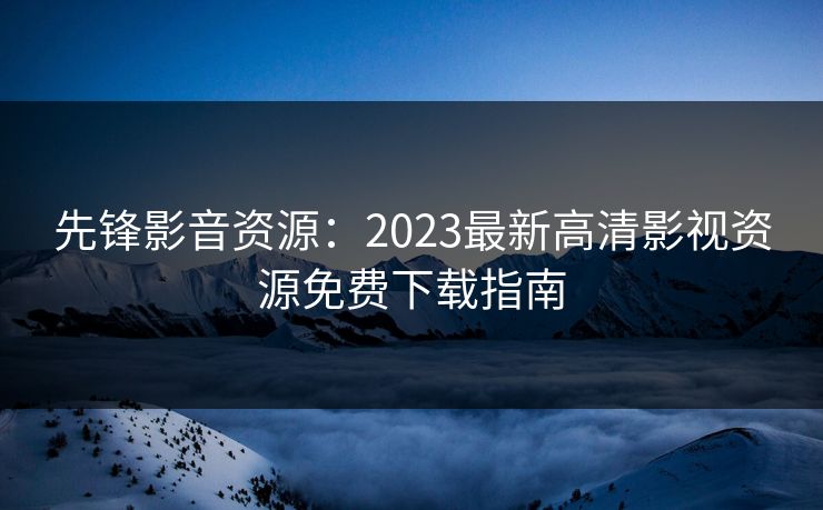 先锋影音资源:2023最新高清影视资源免费下载指南 先锋影音资源:2023最新高清影视资源免费下载指南