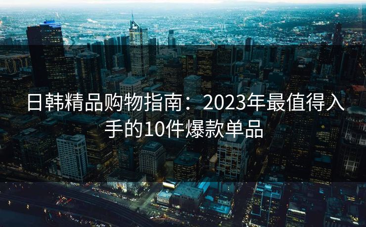 日韩精品购物指南：2023年最值得入手的10件爆款单品