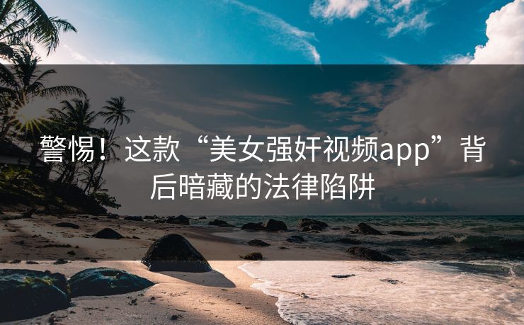 警惕！这款“美女强奸视频app”背后暗藏的法律陷阱