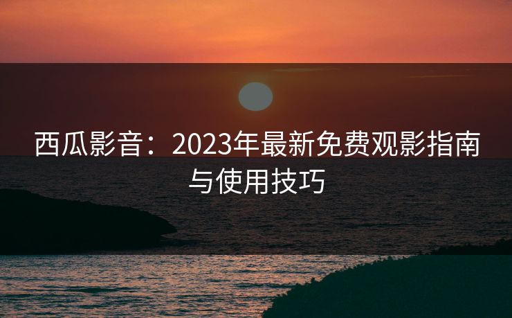 西瓜影音：2023年最新免费观影指南与使用技巧