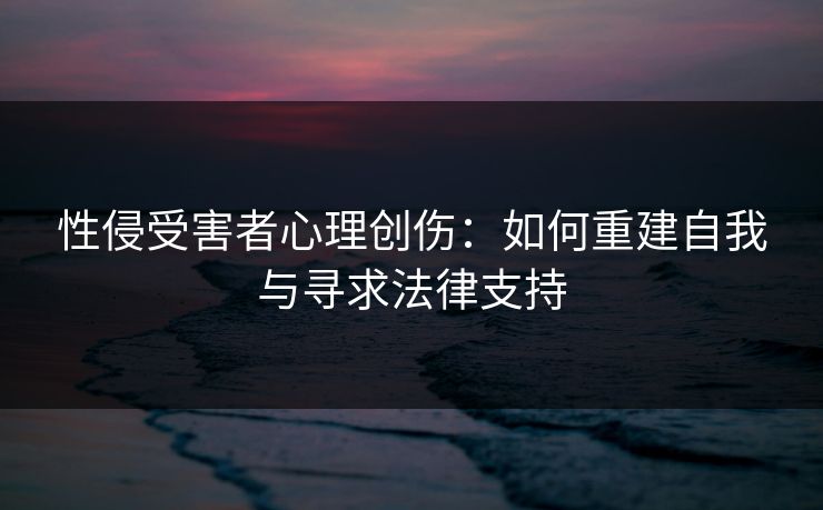 性侵受害者心理创伤:如何重建自我与寻求法律支持