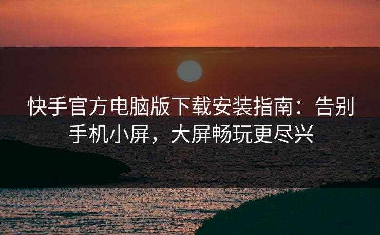 快手官方电脑版下载安装指南:告别手机小屏,大屏畅玩更尽兴